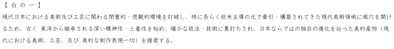 現代日本における美術及び工芸に関わる閉塞的・悲観的環境を打破し、特に長らく欧米主導の元で牽引・構築されてきた現代美術領域に風穴を開けるため、古く東洋から継承される深い精神性・土着性を秘め、確かな技法・技術に裏打ちされ、日本ならではの独自の進化を辿った美的産物（現代における美術、工芸、及び美的な制作表現一切）を推奨する。