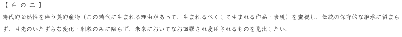 時代的必然性を伴う美的産物（この時代に生まれる理由があって、生まれるべくして生まれる作品・表現）を重視し、伝統の保守的な継承に留まらず、目先のいたずらな変化・刺激のみに陥らず、未来においてなお回顧され愛用されるものを見出したい。