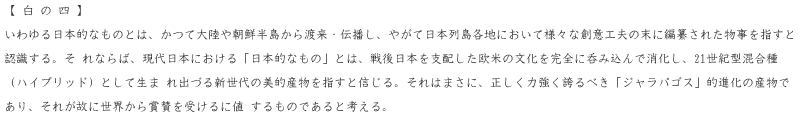 いわゆる日本的なものとは、かつて大陸や朝鮮半島から渡来・伝播し、やがて日本列島各地において様々な創意工夫の末に編纂された物事を指すと認識する。それならば、現代日本における「日本的なもの」とは、戦後日本を支配した欧米の文化を完全に呑み込んで消化し、２１世紀型混合種（ハイブリッド）として生まれ出づる新世代の美的産物を指すと信じる。それはまさに、正しく力強く誇るべき「ジャラパゴス」的進化の産物であり、それが故に世界から賞賛を受けるに値するものであると考える。